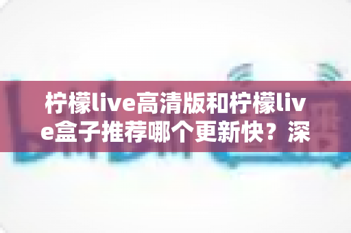 柠檬live高清版和柠檬live盒子推荐哪个更新快？深度对比评测与选购全攻略