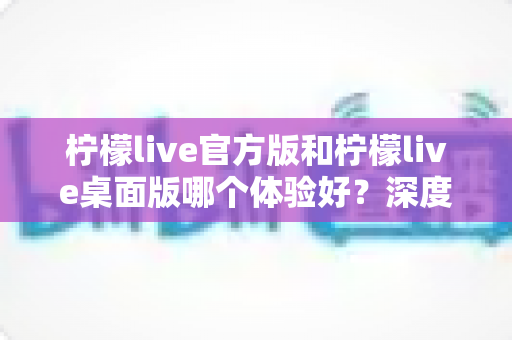 柠檬live官方版和柠檬live桌面版哪个体验好？深度评测帮你选出最适合的版本