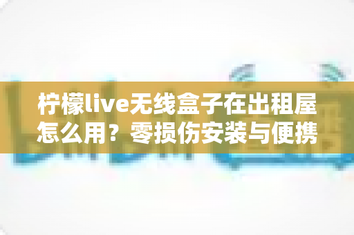 柠檬live无线盒子在出租屋怎么用？零损伤安装与便携搬家全攻略