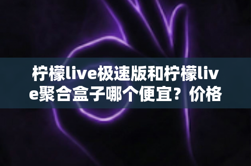 柠檬live极速版和柠檬live聚合盒子哪个便宜？价格对比全解析与高性价比选购指南