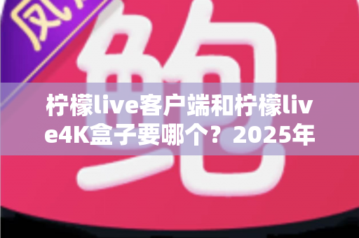 柠檬live客户端和柠檬live4K盒子要哪个？2025年最全选购指南帮你做出明智决定
