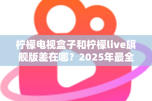 柠檬电视盒子和柠檬live旗舰版差在哪？2025年最全对比选购指南，一文看懂两大热门电视盒子核心区别