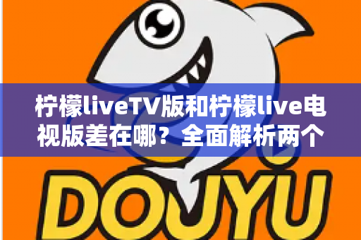 柠檬liveTV版和柠檬live电视版差在哪?全面解析两个版本的真实区别与选择指南 柠檬liveTV版和柠檬live电视版差在哪?全面解析两个版本的真实区别与选择指南