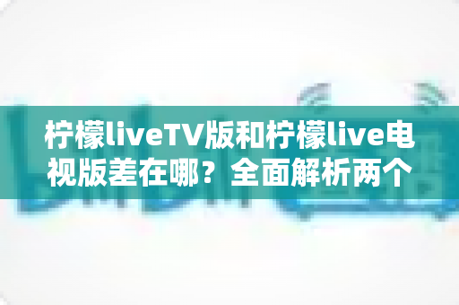 柠檬liveTV版和柠檬live电视版差在哪?全面解析两个版本的真实区别与选择指南 柠檬liveTV版和柠檬live电视版差在哪?全面解析两个版本的真实区别与选择指南