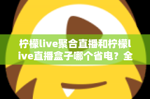 柠檬live聚合直播和柠檬live直播盒子哪个省电？全面功耗对比与省电选购指南