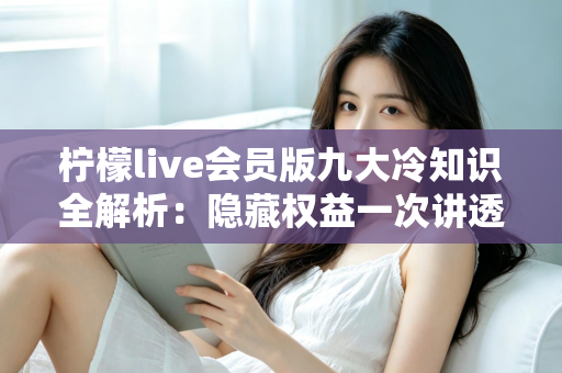 柠檬live会员版九大冷知识全解析:隐藏权益一次讲透,让你花的每一分钱都物超所值 柠檬live会员版九大冷知识全解析:隐藏权益一次讲透,让你花的每一分钱都物超所值