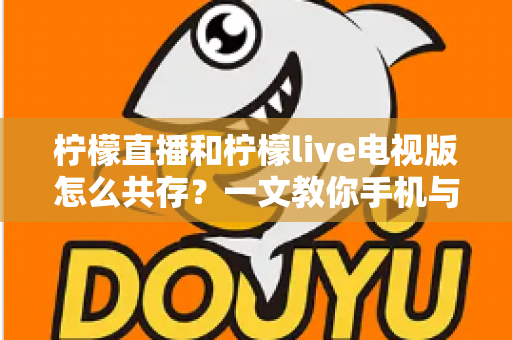 柠檬直播和柠檬live电视版怎么共存？一文教你手机与电视双端畅快使用全攻略