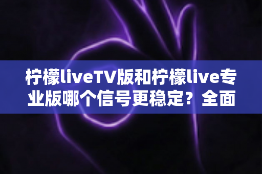 柠檬liveTV版和柠檬live专业版哪个信号更稳定?全面对比解析与实用选购指南 柠檬liveTV版和柠檬live专业版哪个信号更稳定?全面对比解析与实用选购指南