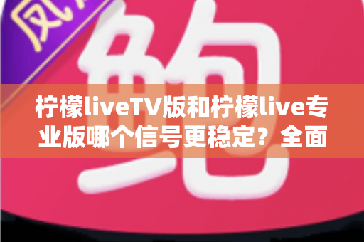 柠檬liveTV版和柠檬live专业版哪个信号更稳定？全面对比解析与实用选购指南
