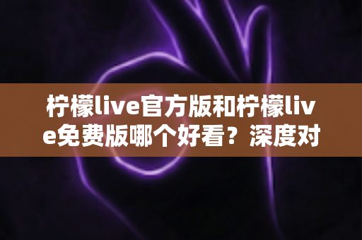 柠檬live官方版和柠檬live免费版哪个好看?深度对比分析帮你选出最适合的版本 柠檬live官方版和柠檬live免费版哪个好看?深度对比分析帮你选出最适合的版本