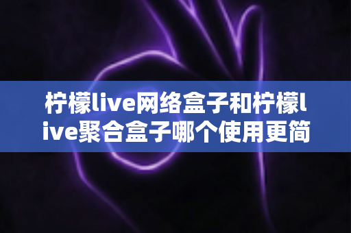 柠檬live网络盒子和柠檬live聚合盒子哪个使用更简单？一篇文章帮你彻底搞懂两款盒子的上手难度与选购指南
