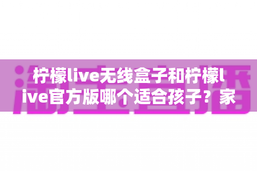 柠檬live无线盒子和柠檬live官方版哪个适合孩子？家长必读的全面选购指南