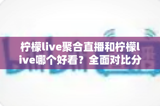 柠檬live聚合直播和柠檬live哪个好看？全面对比分析帮你选出最适合的观影体验