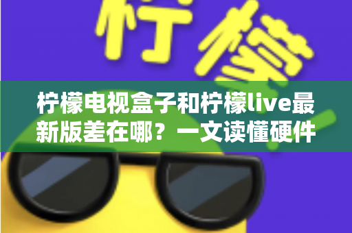 柠檬电视盒子和柠檬live最新版差在哪？一文读懂硬件与软件的本质区别，帮你选出最适合的客厅观影方案