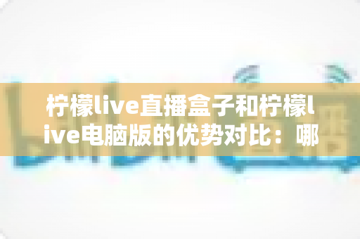 柠檬live直播盒子和柠檬live电脑版的优势对比:哪个更适合你? 柠檬live直播盒子和柠檬live电脑版的优势对比:哪个更适合你?