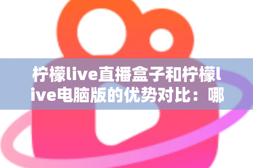 柠檬live直播盒子和柠檬live电脑版的优势对比：哪个更适合你？