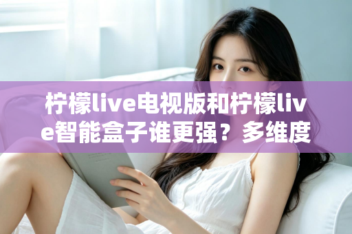 柠檬live电视版和柠檬live智能盒子谁更强?多维度深度对比解析,帮你轻松选出最适合的大屏观影方案 柠檬live电视版和柠檬live智能盒子谁更强?多维度深度对比解析,帮你轻松选出最适合的大屏观影方案