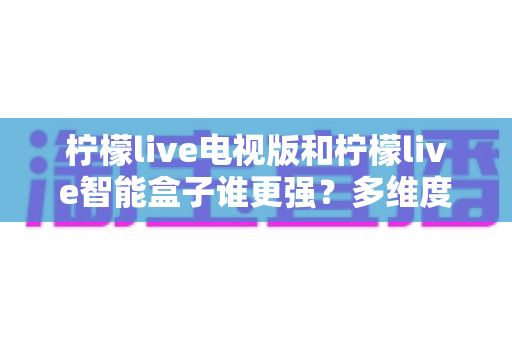 柠檬live电视版和柠檬live智能盒子谁更强?多维度深度对比解析,帮你轻松选出最适合的大屏观影方案 柠檬live电视版和柠檬live智能盒子谁更强?多维度深度对比解析,帮你轻松选出最适合的大屏观影方案