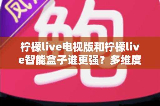 柠檬live电视版和柠檬live智能盒子谁更强？多维度深度对比解析，帮你轻松选出最适合的大屏观影方案