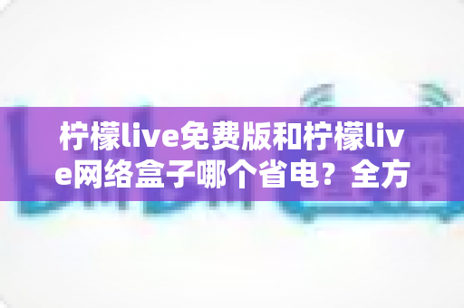 柠檬live免费版和柠檬live网络盒子哪个省电？全方位耗电对比与省电实用指南