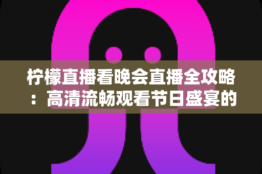 柠檬直播看晚会直播全攻略：高清流畅观看节日盛宴的实用指南
