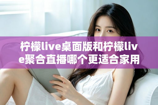 柠檬live桌面版和柠檬live聚合直播哪个更适合家用？家庭用户深度对比与选择全指南