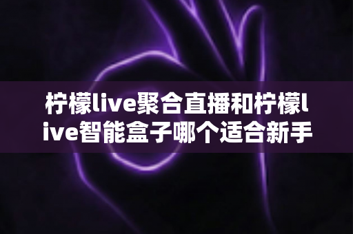 柠檬live聚合直播和柠檬live智能盒子哪个适合新手？零基础用户的高性价比选购指南