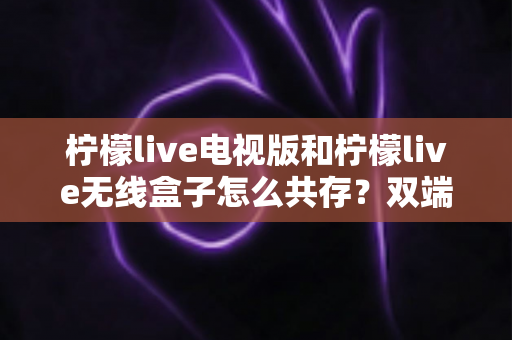 柠檬live电视版和柠檬live无线盒子怎么共存?双端协同使用全攻略详解 柠檬live电视版和柠檬live无线盒子怎么共存?双端协同使用全攻略详解