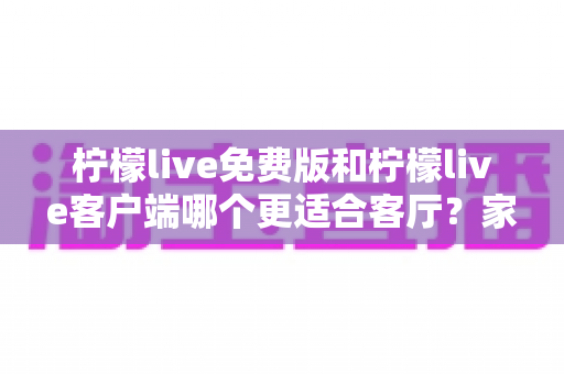 柠檬live免费版和柠檬live客户端哪个更适合客厅？家庭大屏娱乐终极对比指南