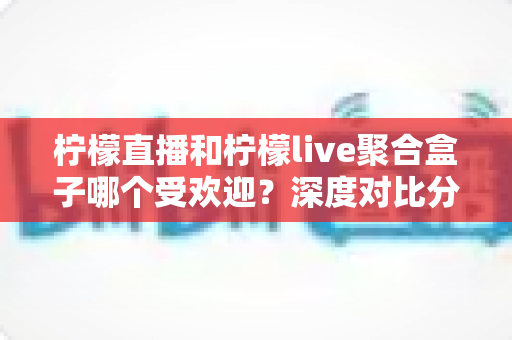 柠檬直播和柠檬live聚合盒子哪个受欢迎？深度对比分析与选择指南全解析