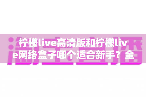 柠檬live高清版和柠檬live网络盒子哪个适合新手？全方位对比与保姆级选购指南