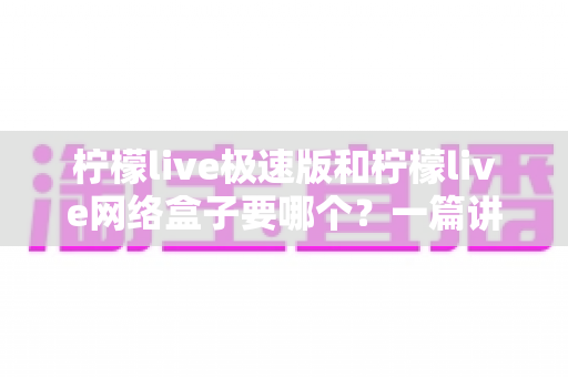 柠檬live极速版和柠檬live网络盒子要哪个?一篇讲透两者区别与选择指南的实用文章 柠檬live极速版和柠檬live网络盒子要哪个?一篇讲透两者区别与选择指南的实用文章