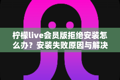 柠檬live会员版拒绝安装怎么办?安装失败原因与解决方法全攻略 柠檬live会员版拒绝安装怎么办?安装失败原因与解决方法全攻略
