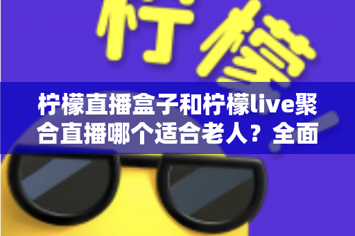 柠檬直播盒子和柠檬live聚合直播哪个适合老人？全面对比帮你轻松做决定