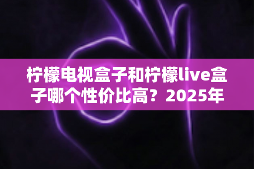 柠檬电视盒子和柠檬live盒子哪个性价比高?2025年最新选购对比全指南 柠檬电视盒子和柠檬live盒子哪个性价比高?2025年最新选购对比全指南