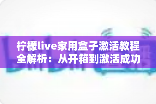柠檬live家用盒子激活教程全解析：从开箱到激活成功，新手也能一次搞定的保姆级指南