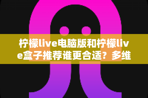 柠檬live电脑版和柠檬live盒子推荐谁更合适？多维度深度对比帮你选出最佳观看方案