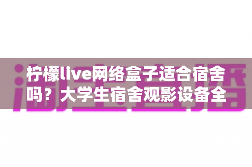 柠檬live网络盒子适合宿舍吗？大学生宿舍观影设备全面评测与实用选购指南