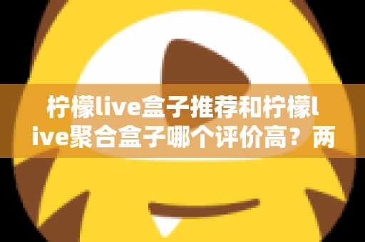 柠檬live盒子推荐和柠檬live聚合盒子哪个评价高？两款盒子真实口碑对比与选购全攻略