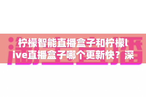 柠檬智能直播盒子和柠檬live直播盒子哪个更新快？深度对比助你选对设备不踩坑