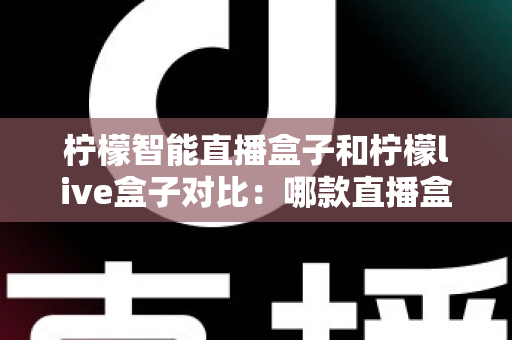 柠檬智能直播盒子和柠檬live盒子对比：哪款直播盒子更值得入手？全面评测与选购指南