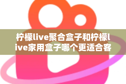 柠檬live聚合盒子和柠檬live家用盒子哪个更适合客厅?一文看懂选购门道,打造理想家庭影音中心 柠檬live聚合盒子和柠檬live家用盒子哪个更适合客厅?一文看懂选购门道,打造理想家庭影音中心