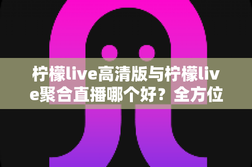 柠檬live高清版与柠檬live聚合直播哪个好？全方位对比评测帮你选出更适合的版本