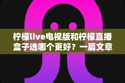 柠檬live电视版和柠檬直播盒子选哪个更好？一篇文章帮你彻底搞懂如何选择