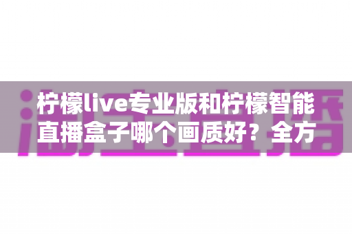 柠檬live专业版和柠檬智能直播盒子哪个画质好?全方位对比解析助你打造高清直播间 柠檬live专业版和柠檬智能直播盒子哪个画质好?全方位对比解析助你打造高清直播间