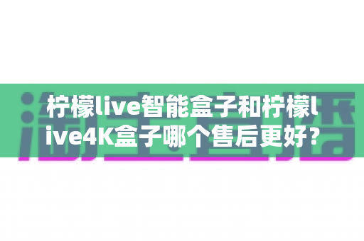 柠檬live智能盒子和柠檬live4K盒子哪个售后更好？2025年最全售后服务对比评测指南
