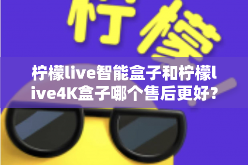 柠檬live智能盒子和柠檬live4K盒子哪个售后更好？2025年最全售后服务对比评测指南