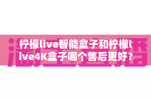 柠檬live智能盒子和柠檬live4K盒子哪个售后更好？2025年最全售后服务对比评测指南