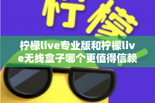 柠檬live专业版和柠檬live无线盒子哪个更值得信赖？一文读懂两款直播工具的核心差异与选购指南