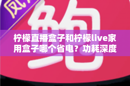 柠檬直播盒子和柠檬live家用盒子哪个省电？功耗深度对比与省电选购全指南